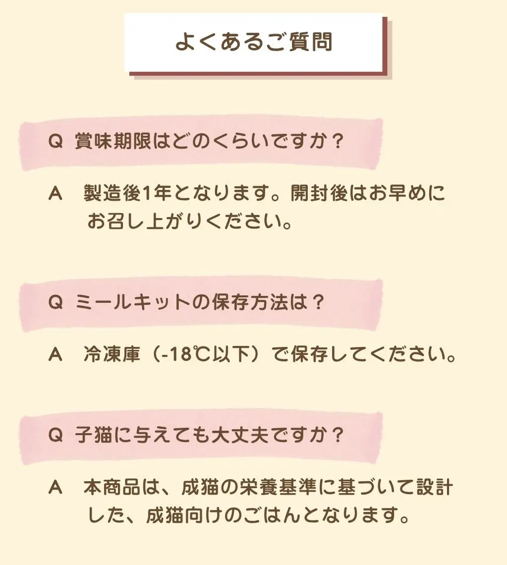 よくあるご質問。Q.賞味期限はどのくらいですか？A.製造後1年となります。開封後はお早めにお召し上がりください。Q.ミールキットの保存方法は？A.冷凍庫（-18℃以下）で保存してください。Q.子猫に与えても大丈夫ですか？A.本商品は、成猫の栄養基準に基づいて設計した、成猫向けのごはんとなります
