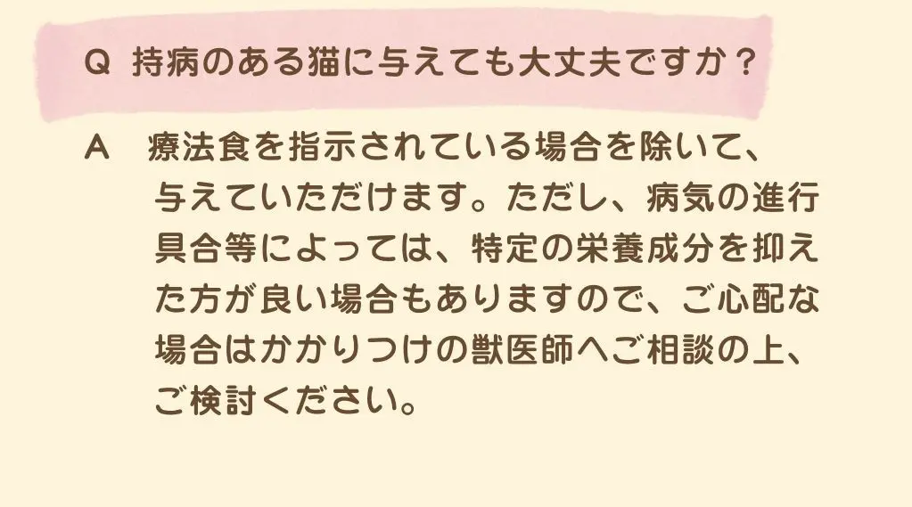 Q.持病のある猫に与えても大丈夫ですか？A.療法食を指示されている場合を除いて、与えていただけます。ただし、病気の進行具合等によっては、特定の栄養成分を抑えたほうが良い場合もありますので、ご心配な場合はかかりつけの獣医師へご相談の上、ご検討ください