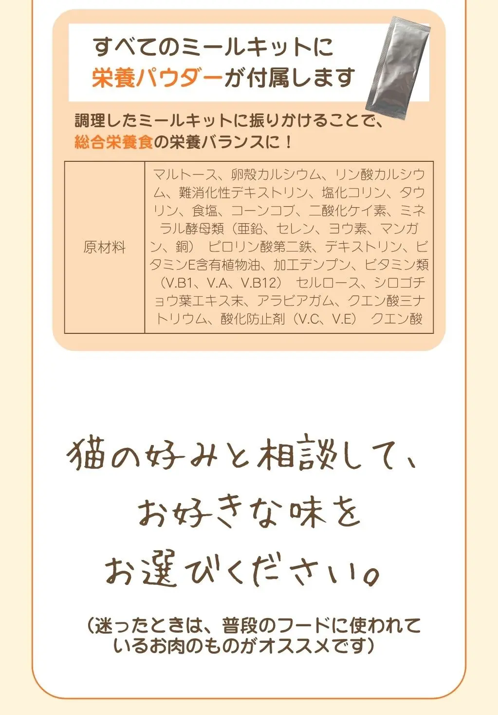 すべてのミールキットに栄養パウダーが付属します、調理したミールキットに振りかけることで総合栄養食の栄養バランスに。猫の好みと相談して、お好きな味をお選びください。迷ったときは普段のフードに使われているお肉のものがオススメです