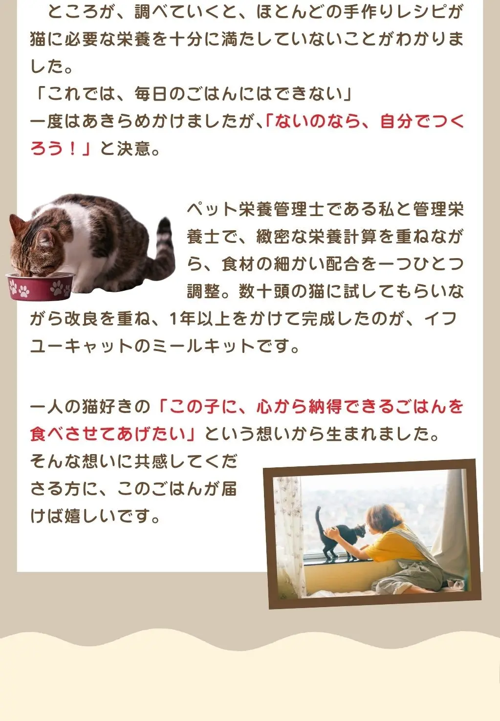 ②猫と人の「共通言語」。猫の声に耳を傾け、仕草や表情を観察し、その猫を深く知ること。そして、こちらの想いがどうすればその猫に伝わるかを見つけていくこと。そんなふうに、お互いの理解を少しずつ深めていければ、お互いに一緒にいる時間がこれまで以上に幸せなものになるはず。そのために少しずつ積み重ねていくもの、それはいわば猫と人の「共通言語」。イフユーキャットは、商品を通じてそんな共通言語をひとつひとつ形にしていきます。