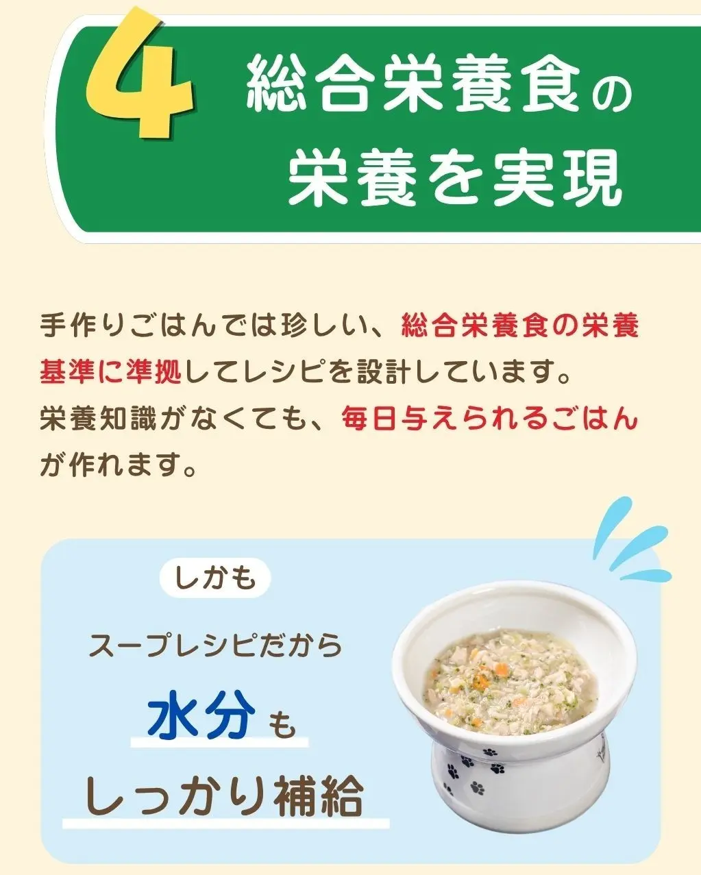 4. 総合栄養食の栄養を実現、手作りごはんでは珍しい、総合栄養食の栄養基準に準拠してレシピを設計しています、栄養知識がなくても毎日与えられるごはんが作れます、しかもスープレシピだから水分もしっかり補給できます