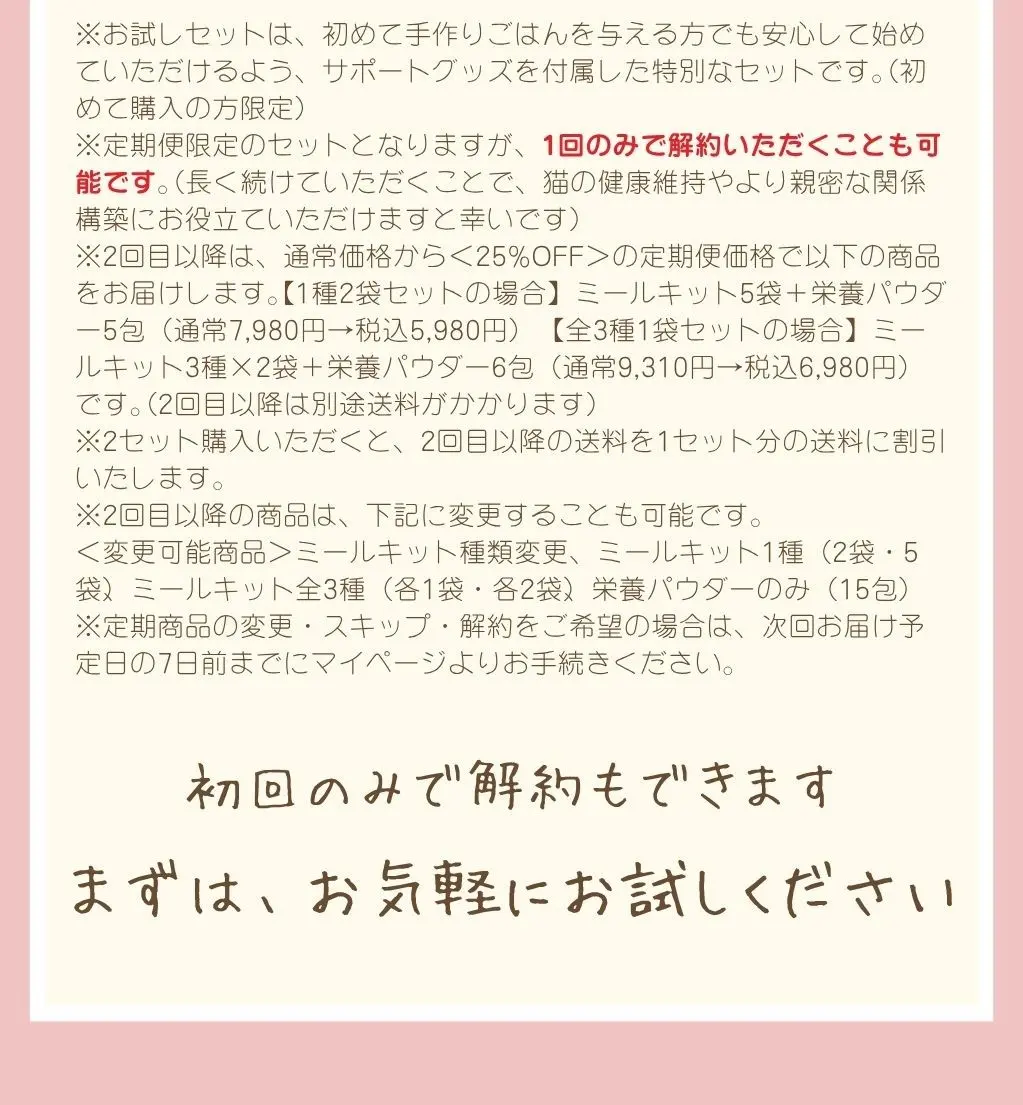 お試しセットは初めて購入の方限定、定期便限定のセットです。1回のみで解約も可能です。2回目以降はお試し価格と同額の定期価格でお届けし、別途送料がかかります。変更・スキップ・解約は次回お届け予定日の7日前までにお手続きください。初回のみで解約もできます。まずはお気軽にお試しください。