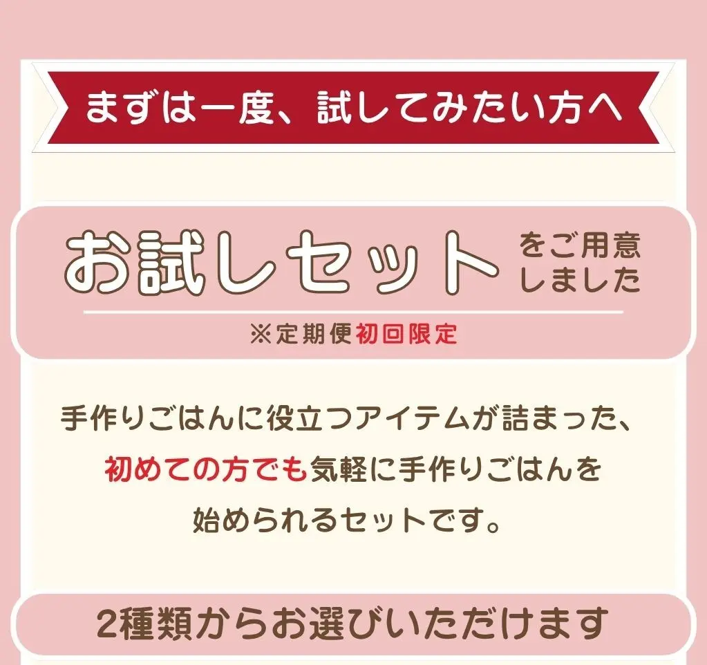 まずは一度、試してみたい方へ。お試しセットをご用意しました（定期便初回限定）。手作りごはんに役立つアイテムが詰まった、初めての方でも気軽に手作りごはんを始められるセットです。2種類からお選びいただけます。①1種×2袋セット ②全3種セット