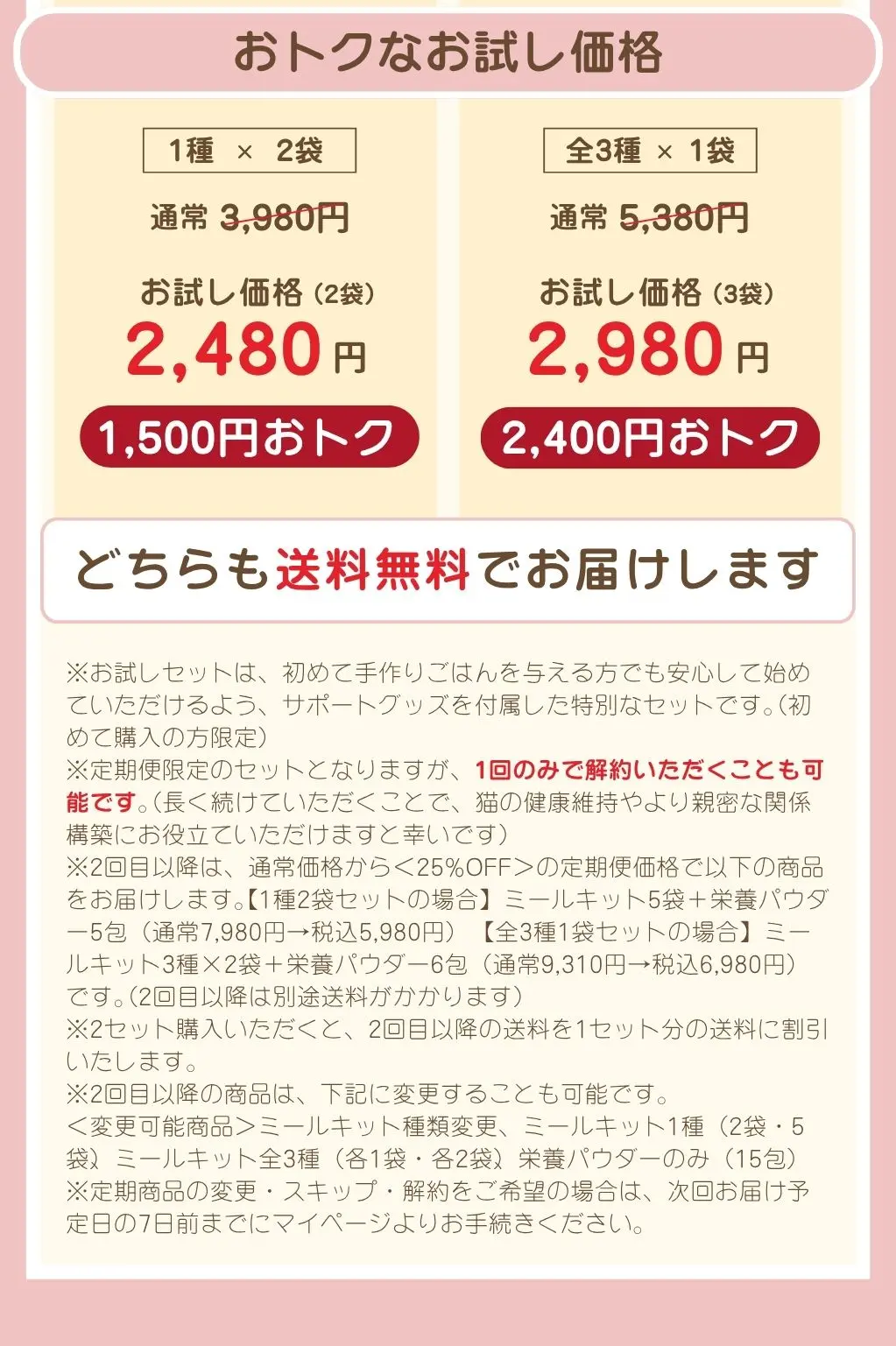 おトクなお試し価格。1種2袋セットは通常3,980円のところお試し価格2,480円、送料無料。全3種セットは通常5,380円のところお試し価格2,980円、送料無料。お試しセットは初めて購入の方限定、定期便限定のセットです。1回のみで解約も可能です。2回目以降はお試し価格と同額の定期価格でお届けし、別途送料がかかります。変更・スキップ・解約は次回お届け予定日の7日前までにお手続きください