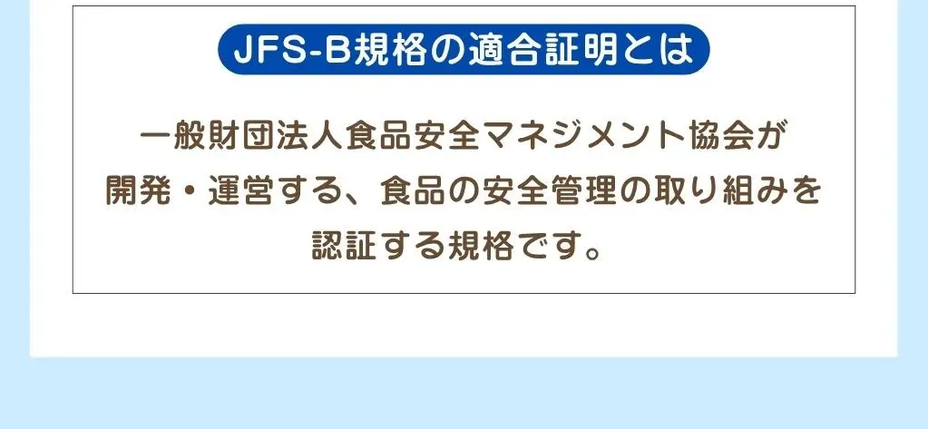JFS-B規格の適合証明とは、一般社団法人食品安全マネジメント協会が開発・運営する、食品の安全管理の取り組みを認証する規格です